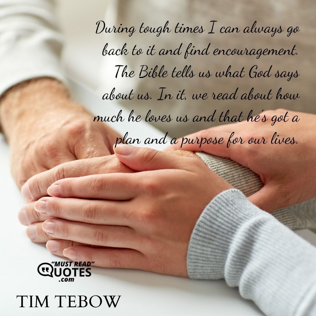 During tough times I can always go back to it and find encouragement. The Bible tells us what God says about us. In it, we read about how much he loves us and that he's got a plan and a purpose for our lives.