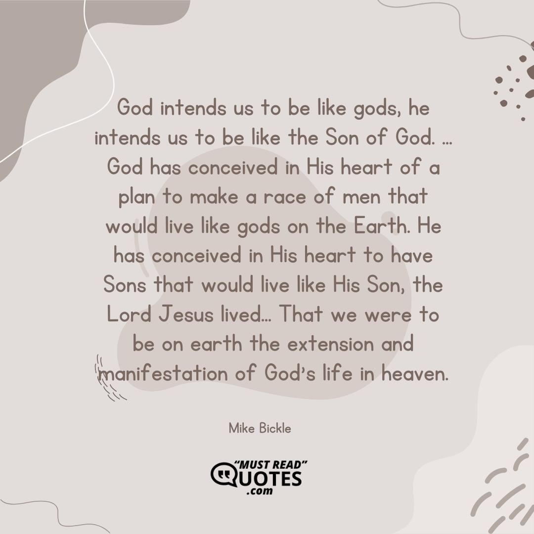 God intends us to be like gods, he intends us to be like the Son of God. ... God has conceived in His heart of a plan to make a race of men that would live like gods on the Earth. He has conceived in His heart to have Sons that would live like His Son, the Lord Jesus lived... That we were to be on earth the extension and manifestation of God's life in heaven.