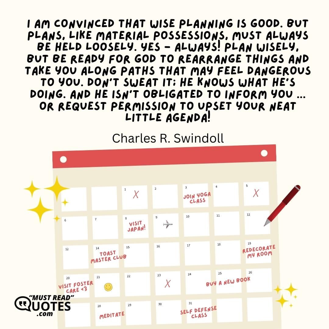 I am convinced that wise planning is good. But plans, like material possessions, must always be held loosely. Yes - always! Plan wisely, but be ready for God to rearrange things and take you along paths that may feel dangerous to you. Don't sweat it; He knows what He's doing. And He isn't obligated to inform you ... or request permission to upset your neat little agenda!