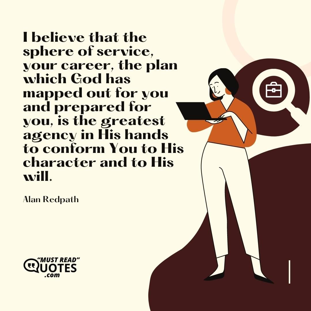 I believe that the sphere of service, your career, the plan which God has mapped out for you and prepared for you, is the greatest agency in His hands to conform You to His character and to His will.
