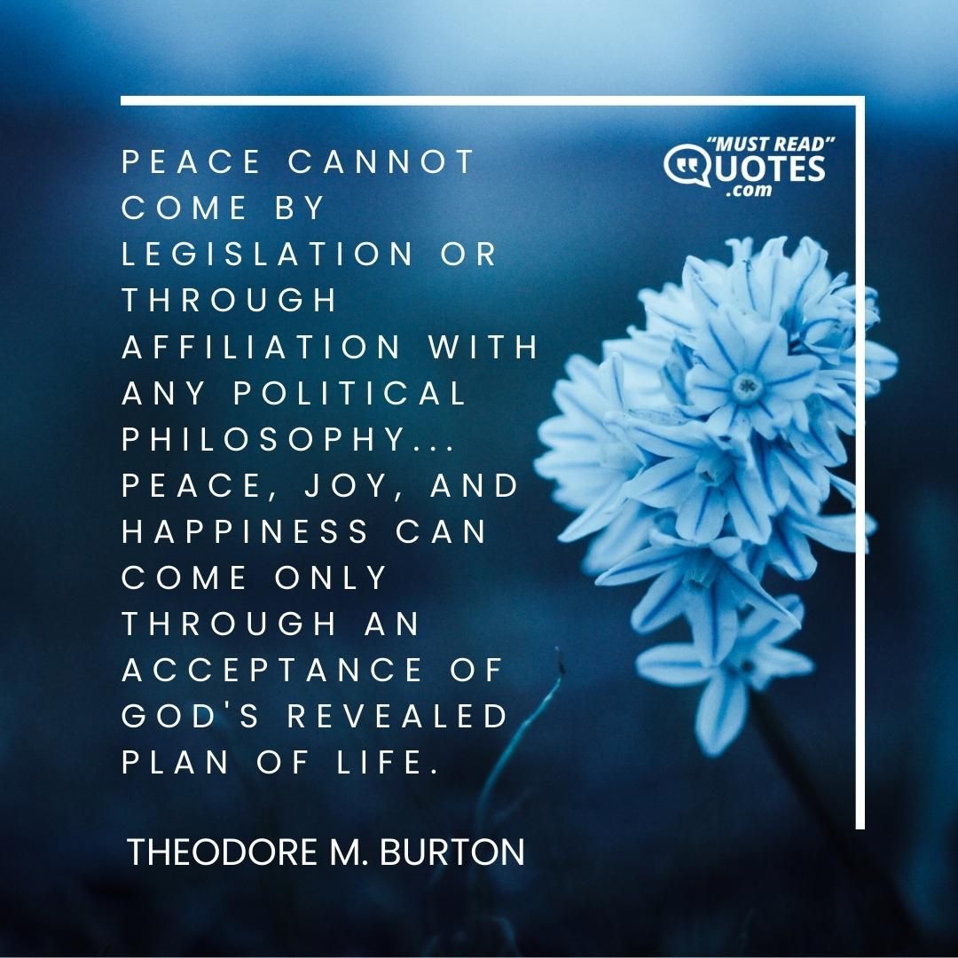 Peace cannot come by legislation or through affiliation with any political philosophy... Peace, joy, and happiness can come only through an acceptance of God's revealed plan of life.