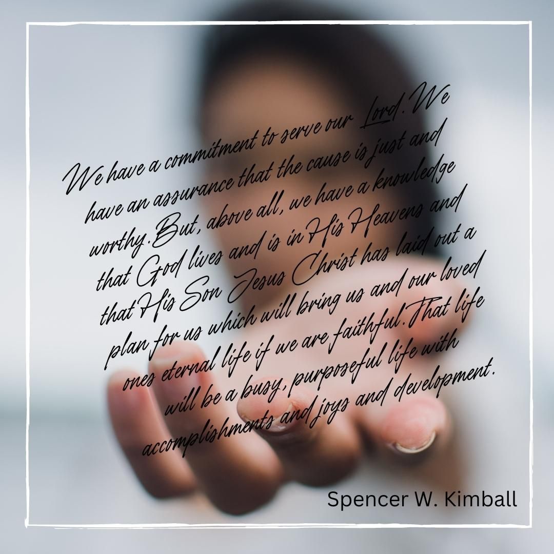 We have a commitment to serve our Lord. We have an assurance that the cause is just and worthy. But, above all, we have a knowledge that God lives and is in His Heavens and that His Son Jesus Christ has laid out a plan for us which will bring us and our loved ones eternal life if we are faithful. That life will be a busy, purposeful life with accomplishments and joys and development.