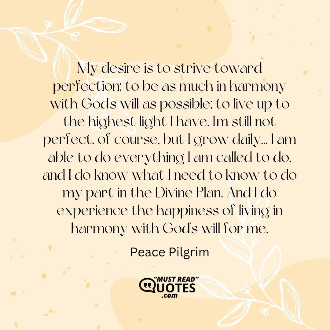 My desire is to strive toward perfection; to be as much in harmony with God's will as possible; to live up to the highest light I have. I'm still not perfect, of course, but I grow daily... I am able to do everything I am called to do, and I do know what I need to know to do my part in the Divine Plan. And I do experience the happiness of living in harmony with God's will for me.