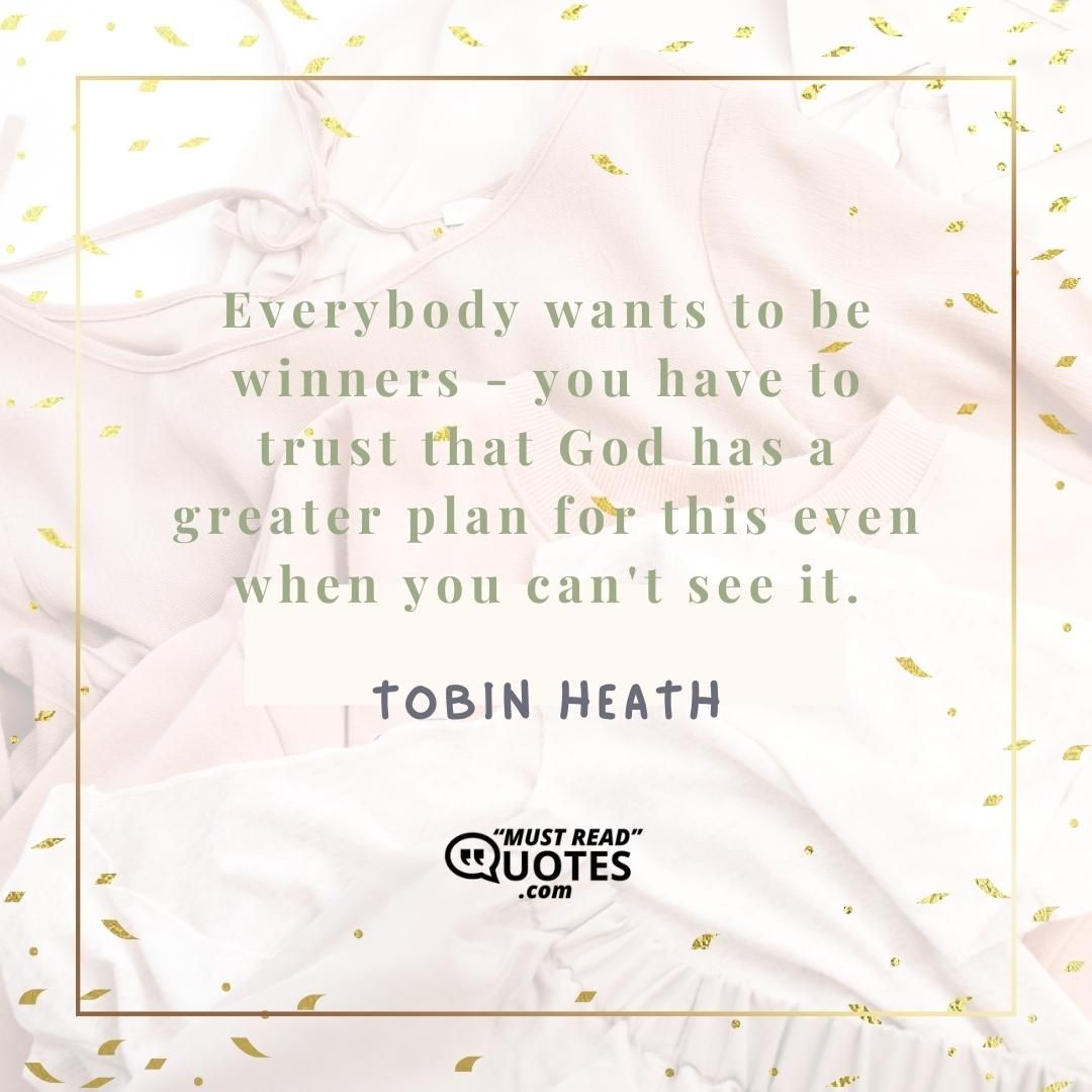 Everybody wants to be winners - you have to trust that God has a greater plan for this even when you can't see it.