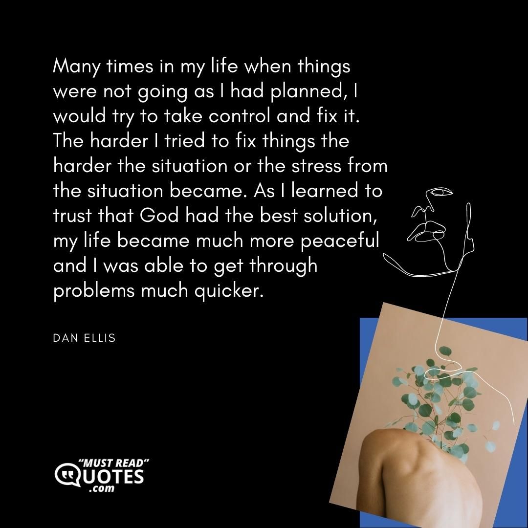 Many times in my life when things were not going as I had planned, I would try to take control and fix it. The harder I tried to fix things the harder the situation or the stress from the situation became. As I learned to trust that God had the best solution, my life became much more peaceful and I was able to get through problems much quicker.