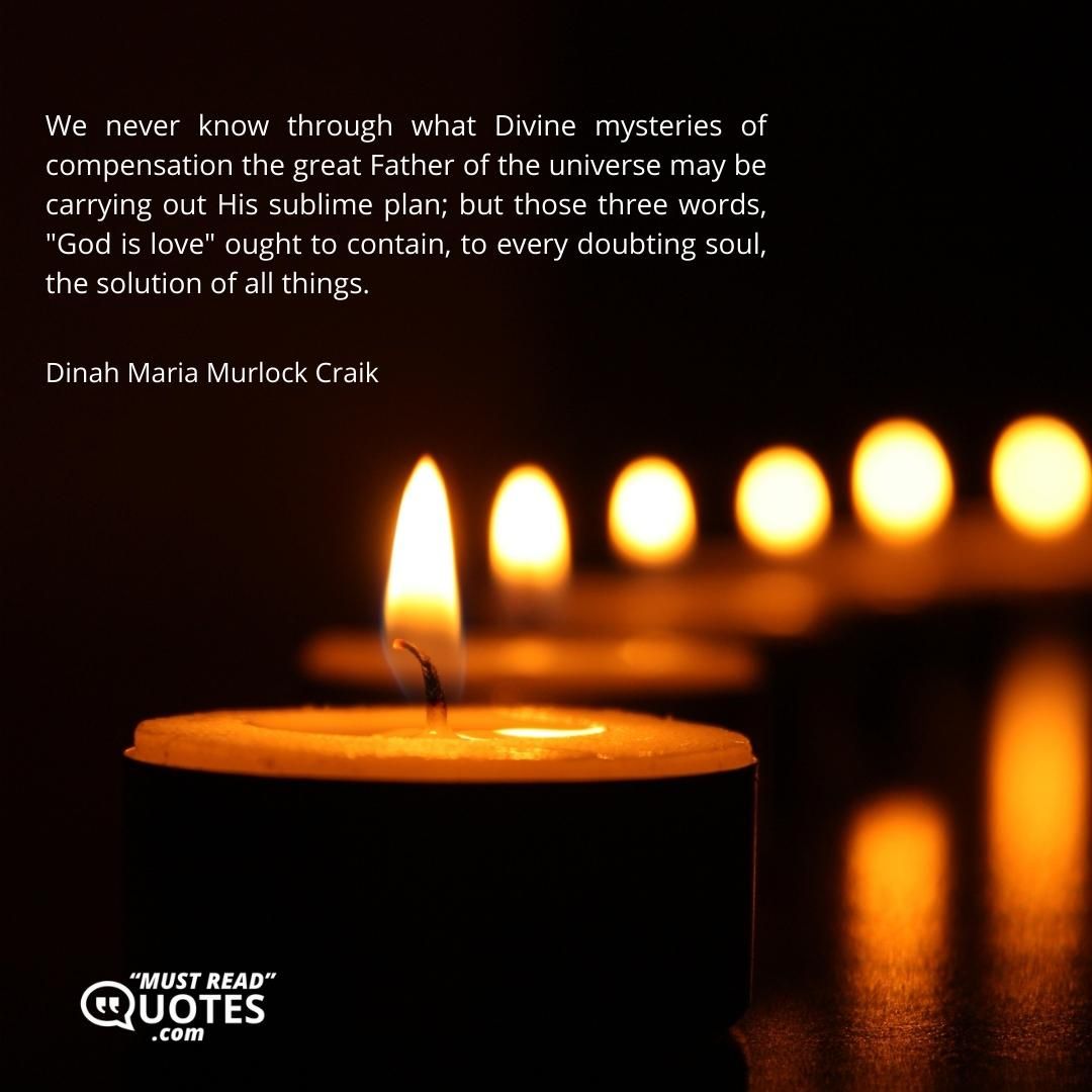 We never know through what Divine mysteries of compensation the great Father of the universe may be carrying out His sublime plan; but those three words, "God is love" ought to contain, to every doubting soul, the solution of all things.
