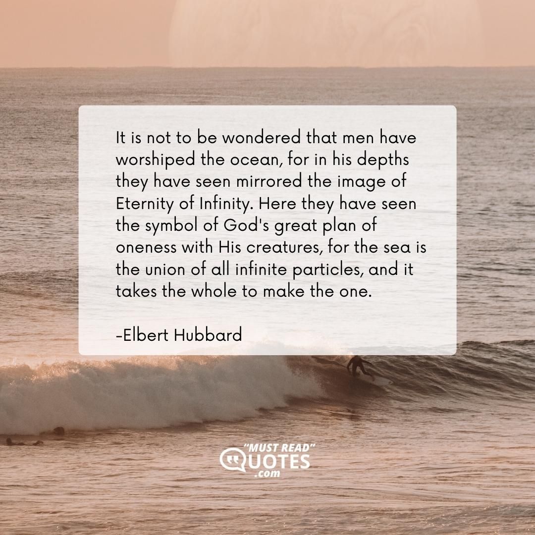 It is not to be wondered that men have worshiped the ocean, for in his depths they have seen mirrored the image of Eternity of Infinity. Here they have seen the symbol of God's great plan of oneness with His creatures, for the sea is the union of all infinite particles, and it takes the whole to make the one.