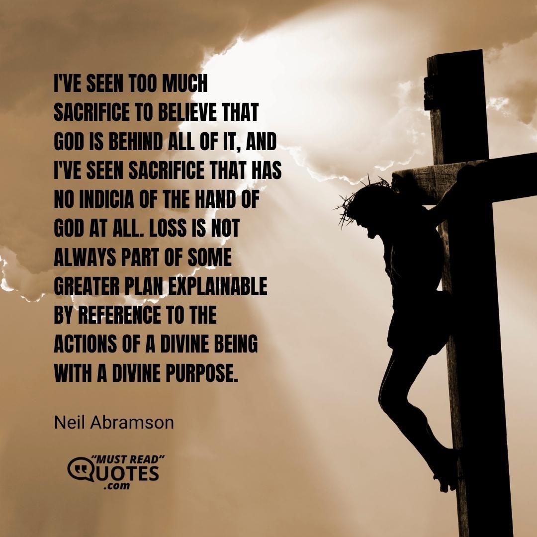 I've seen too much sacrifice to believe that God is behind all of it, and I've seen sacrifice that has no indicia of the hand of God at all. Loss is not always part of some greater plan explainable by reference to the actions of a divine being with a divine purpose.