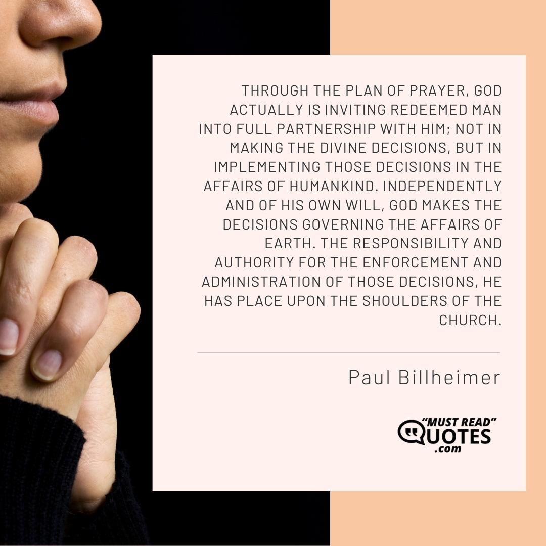 Through the plan of prayer, God actually is inviting redeemed man into full partnership with Him; not in making the divine decisions, but in implementing those decisions in the affairs of humankind. Independently and of His own will, God makes the decisions governing the affairs of earth. The responsibility and authority for the enforcement and administration of those decisions, He has place upon the shoulders of the church.