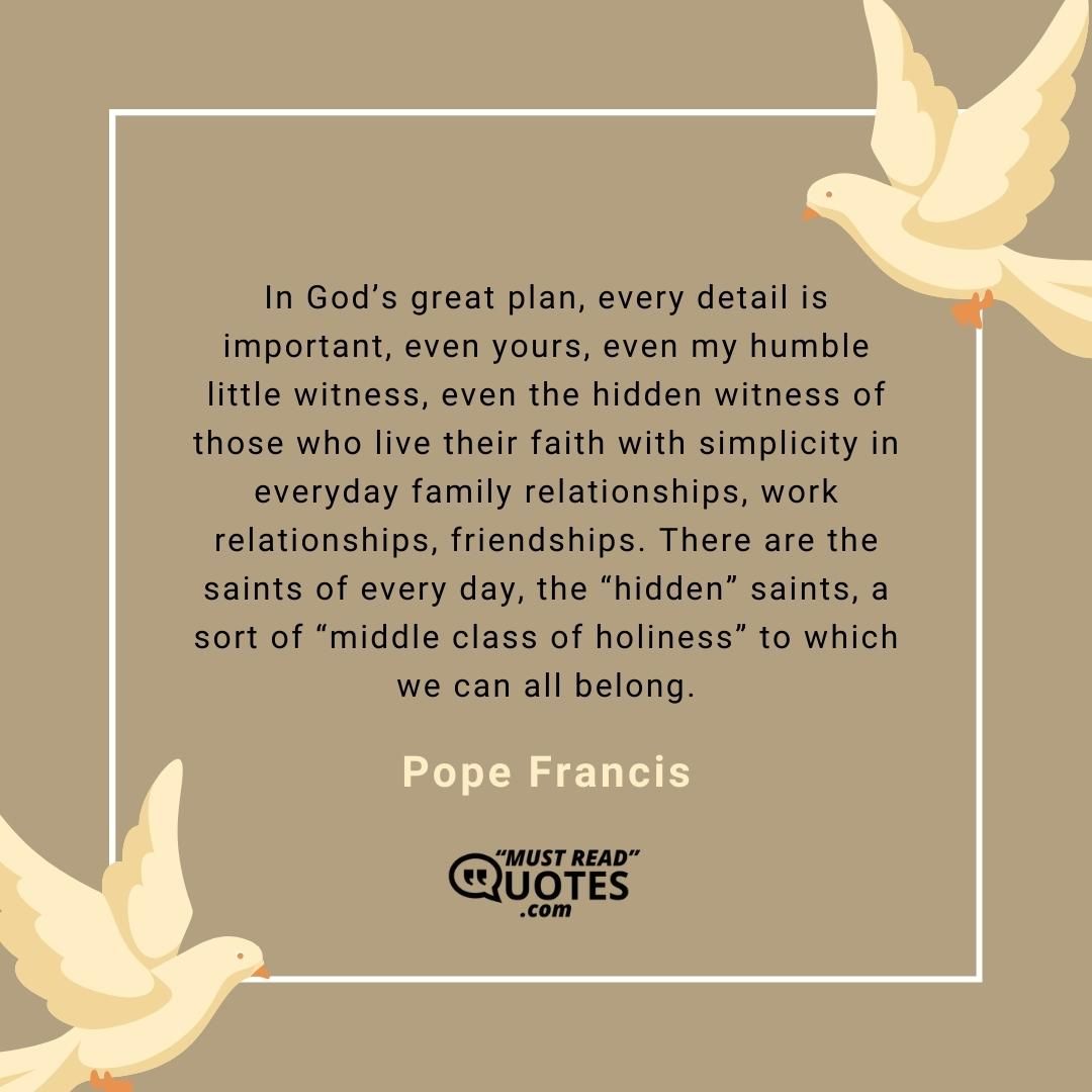In God’s great plan, every detail is important, even yours, even my humble little witness, even the hidden witness of those who live their faith with simplicity in everyday family relationships, work relationships, friendships. There are the saints of every day, the “hidden” saints, a sort of “middle class of holiness” to which we can all belong.