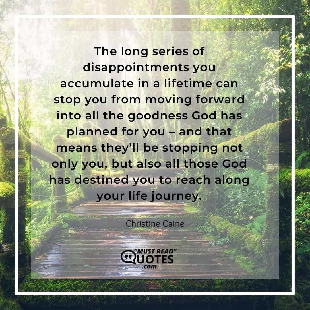 The long series of disappointments you accumulate in a lifetime can stop you from moving forward into all the goodness God has planned for you – and that means they’ll be stopping not only you, but also all those God has destined you to reach along your life journey.