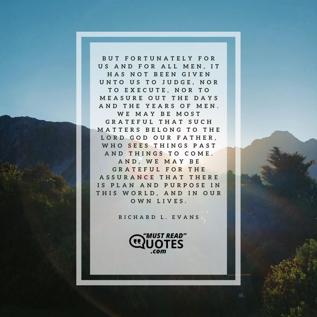 But fortunately for us and for all men, it has not been given unto us to judge, nor to execute, nor to measure out the days and the years of men. We may be most grateful that such matters belong to the Lord God our Father, who sees things past and things to come. And, we may be grateful for the assurance that there is plan and purpose in this world, and in our own lives.