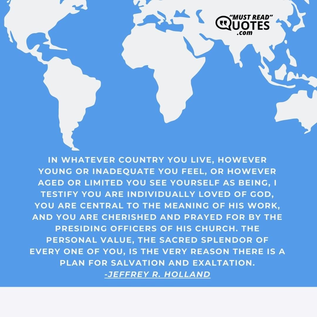 In whatever country you live, however young or inadequate you feel, or however aged or limited you see yourself as being, I testify you are individually loved of God, you are central to the meaning of His work, and you are cherished and prayed for by the presiding officers of His Church. The personal value, the sacred splendor of every one of you, is the very reason there is a plan for salvation and exaltation.