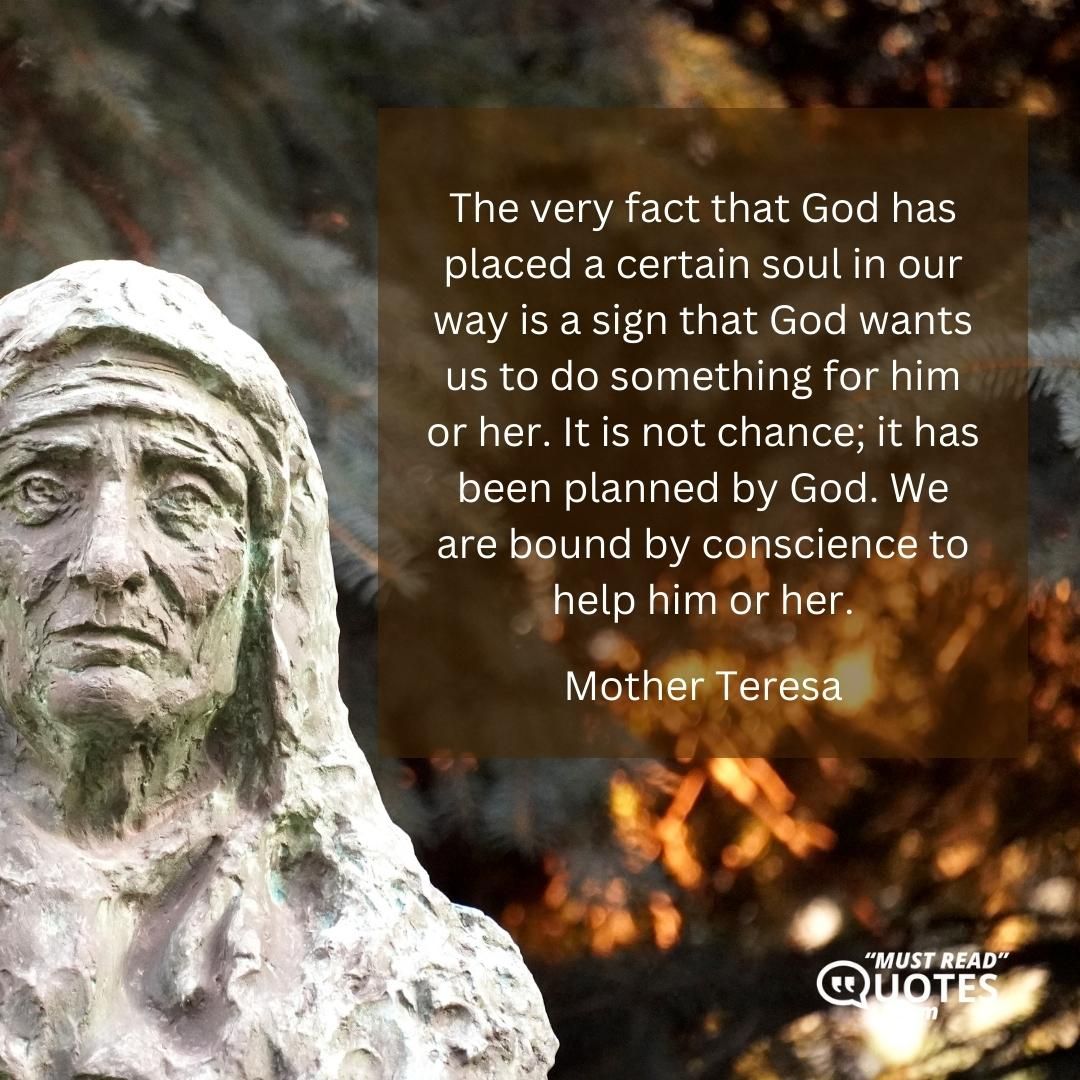 The very fact that God has placed a certain soul in our way is a sign that God wants us to do something for him or her. It is not chance; it has been planned by God. We are bound by conscience to help him or her.