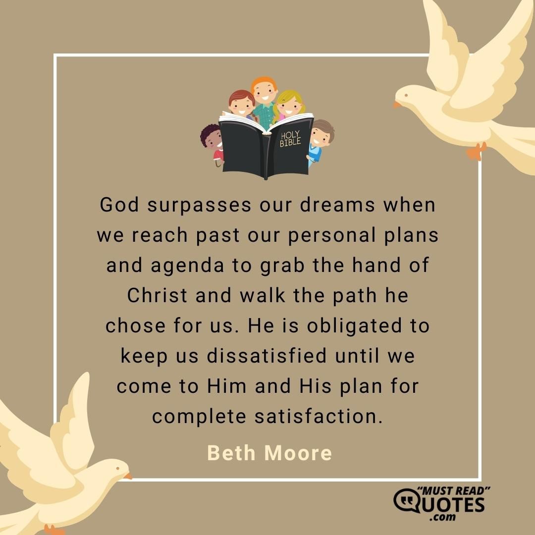 God surpasses our dreams when we reach past our personal plans and agenda to grab the hand of Christ and walk the path he chose for us. He is obligated to keep us dissatisfied until we come to Him and His plan for complete satisfaction.