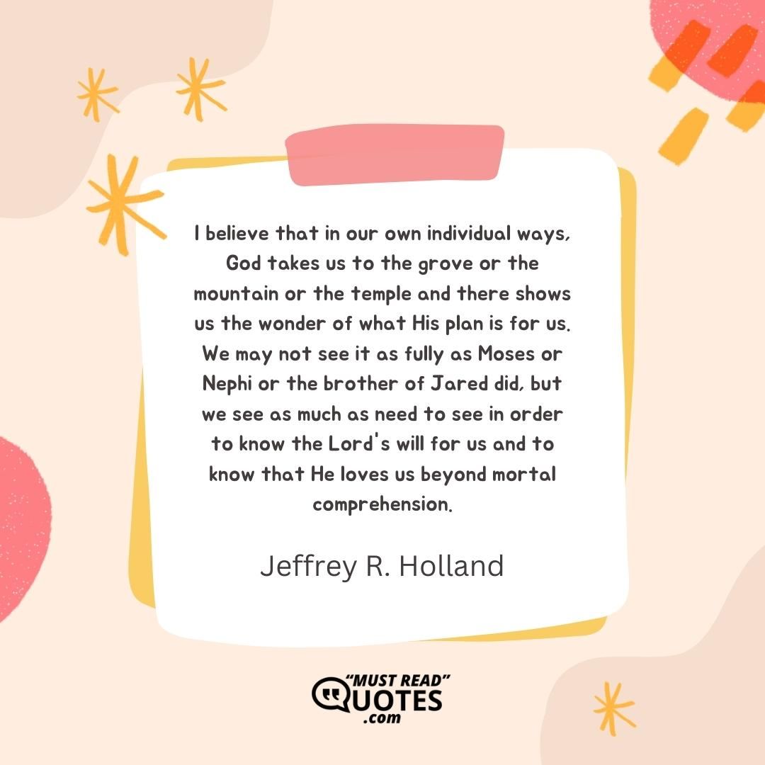 I believe that in our own individual ways, God takes us to the grove or the mountain or the temple and there shows us the wonder of what His plan is for us. We may not see it as fully as Moses or Nephi or the brother of Jared did, but we see as much as need to see in order to know the Lord's will for us and to know that He loves us beyond mortal comprehension.