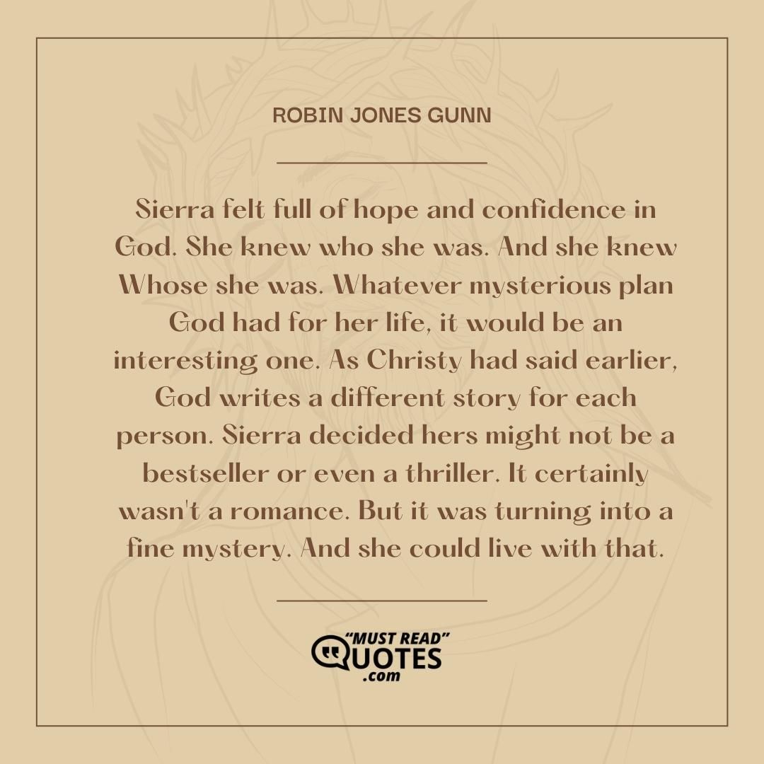 Sierra felt full of hope and confidence in God. She knew who she was. And she knew Whose she was. Whatever mysterious plan God had for her life, it would be an interesting one. As Christy had said earlier, God writes a different story for each person. Sierra decided hers might not be a bestseller or even a thriller. It certainly wasn't a romance. But it was turning into a fine mystery. And she could live with that.
