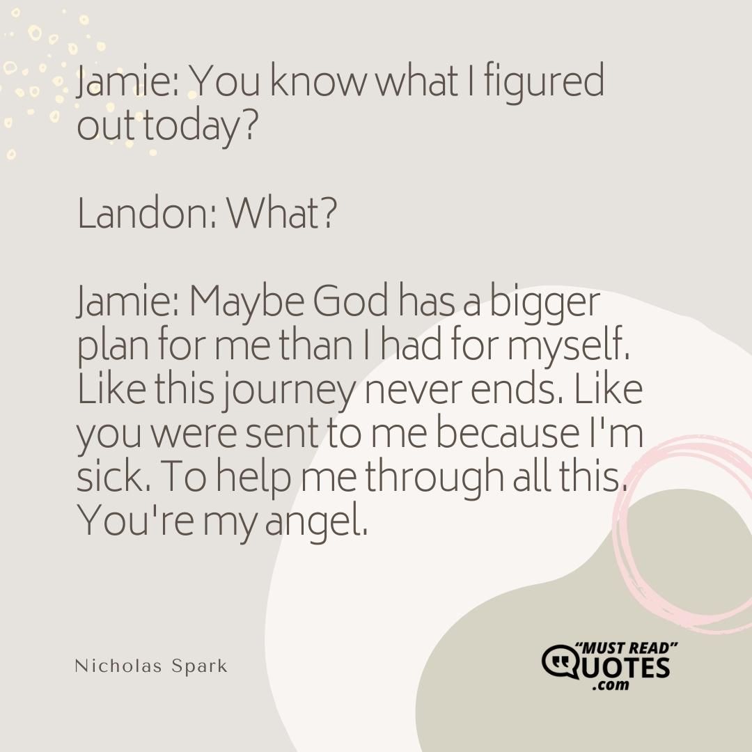 Jamie: You know what I figured out today? Landon: What? Jamie: Maybe God has a bigger plan for me than I had for myself. Like this journey never ends. Like you were sent to me because I'm sick. To help me through all this. You're my angel.