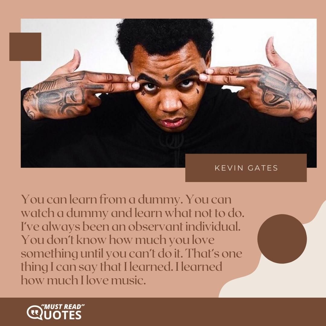 You can learn from a dummy. You can watch a dummy and learn what not to do. I’ve always been an observant individual. You don’t know how much you love something until you can’t do it. That’s one thing I can say that I learned. I learned how much I love music.