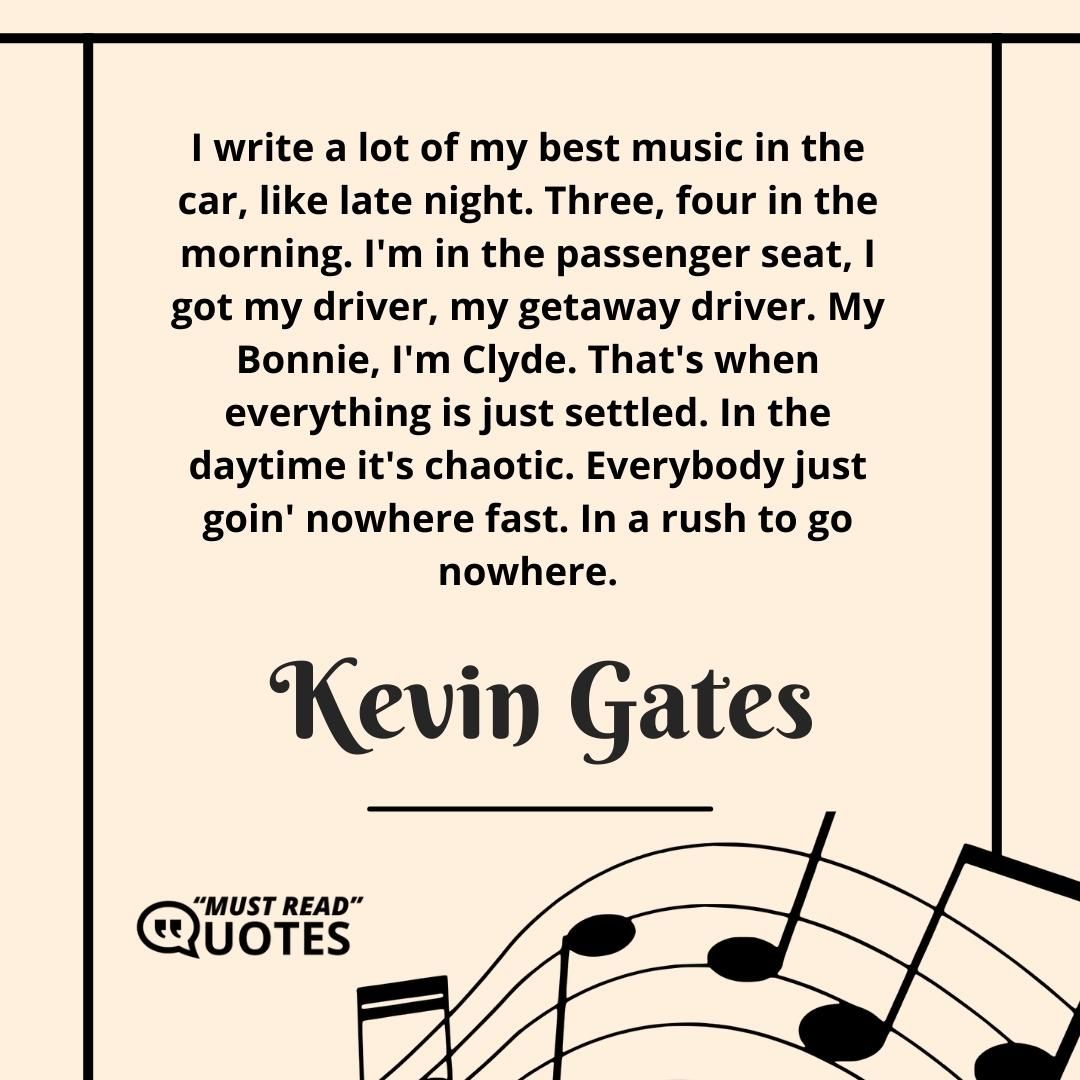 I write a lot of my best music in the car, like late night. Three, four in the morning. I'm in the passenger seat, I got my driver, my getaway driver. My Bonnie, I'm Clyde. That's when everything is just settled. In the daytime it's chaotic. Everybody just goin' nowhere fast. In a rush to go nowhere.