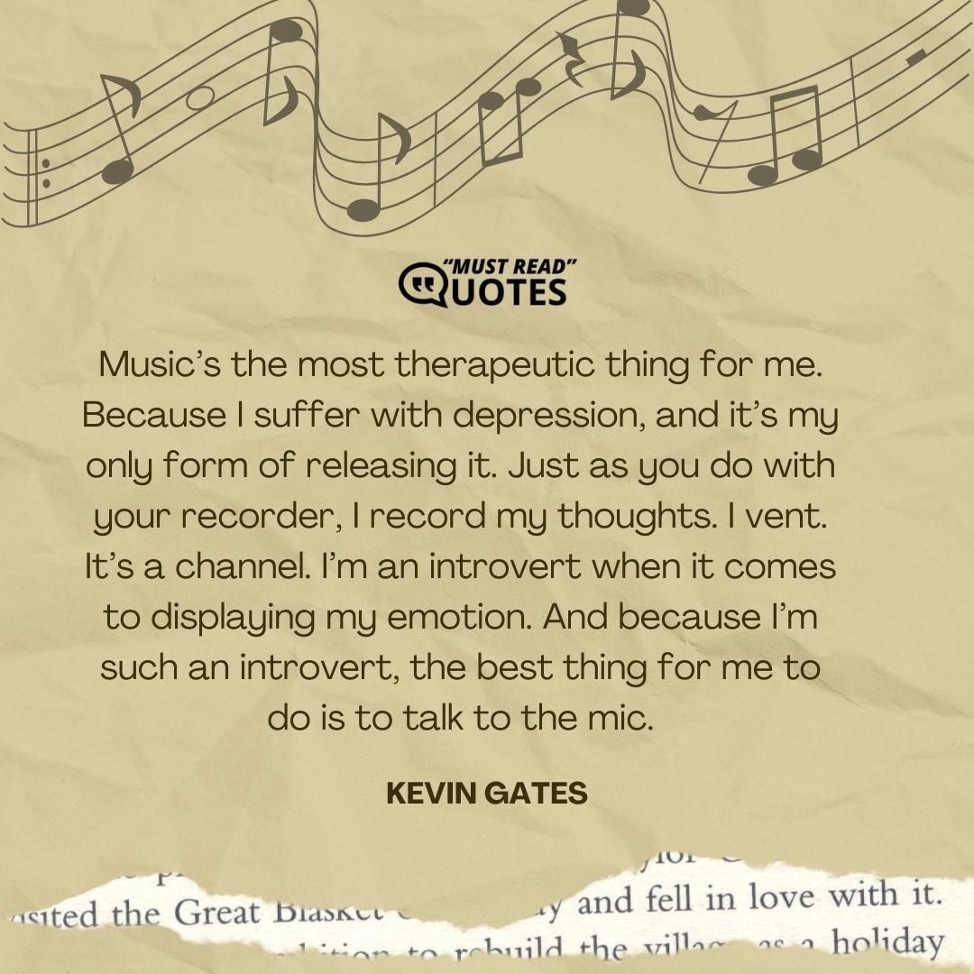 Music’s the most therapeutic thing for me. Because I suffer with depression, and it’s my only form of releasing it. Just as you do with your recorder, I record my thoughts. I vent. It’s a channel. I’m an introvert when it comes to displaying my emotion. And because I’m such an introvert, the best thing for me to do is to talk to the mic.