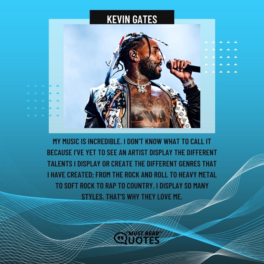 My music is incredible. I don’t know what to call it because I’ve yet to see an artist display the different talents I display or create the different genres that I have created; from the rock and roll to heavy metal to soft rock to rap to country. I display so many styles. That’s why they love me.