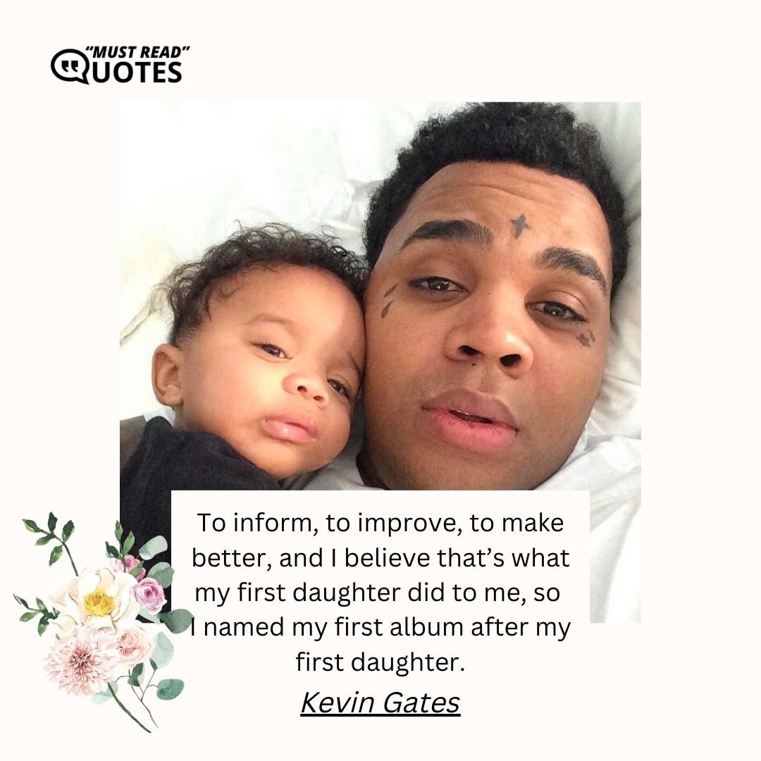 To inform, to improve, to make better, and I believe that’s what my first daughter did to me, so I named my first album after my first daughter.