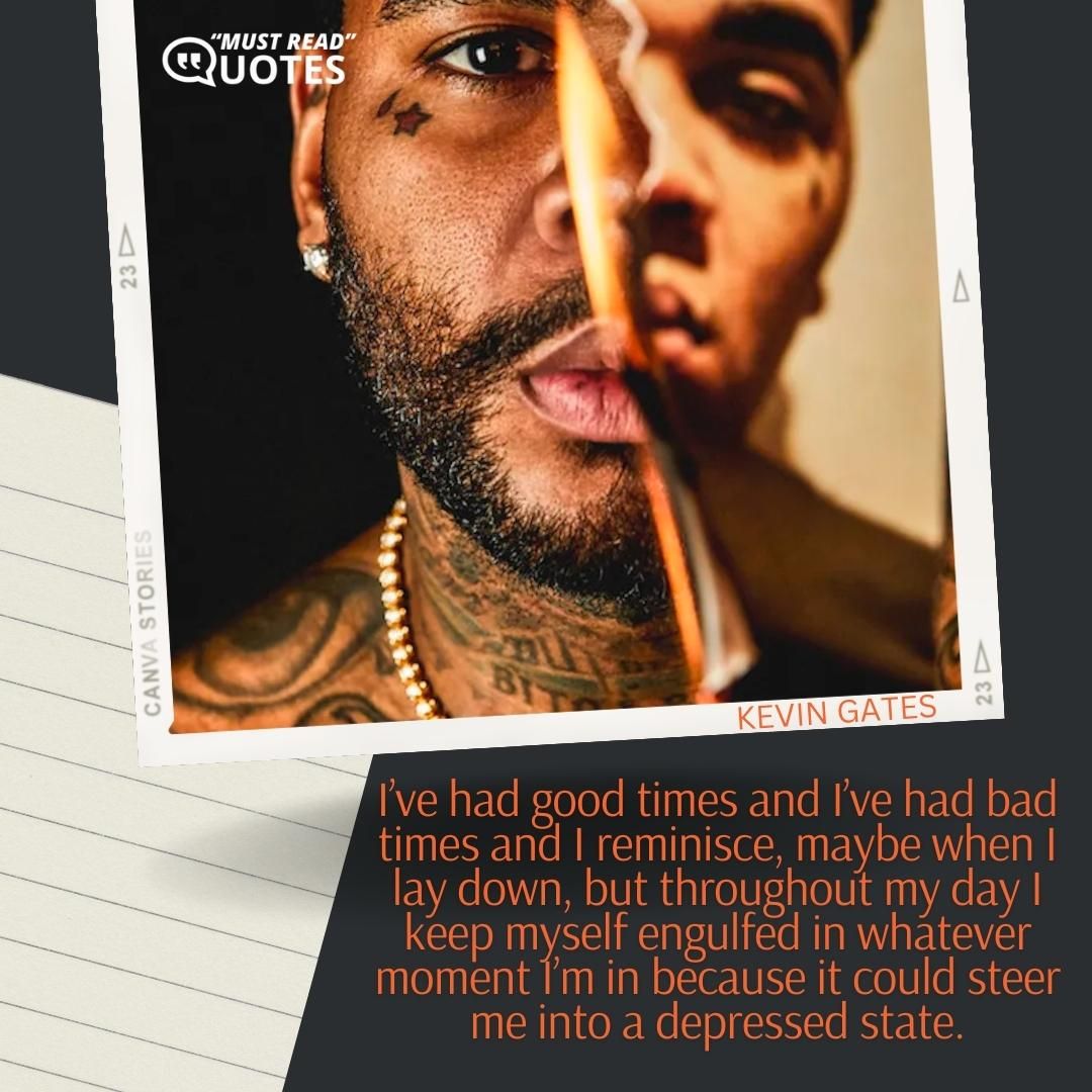 I’ve had good times and I’ve had bad times and I reminisce, maybe when I lay down, but throughout my day I keep myself engulfed in whatever moment I’m in because it could steer me into a depressed state.