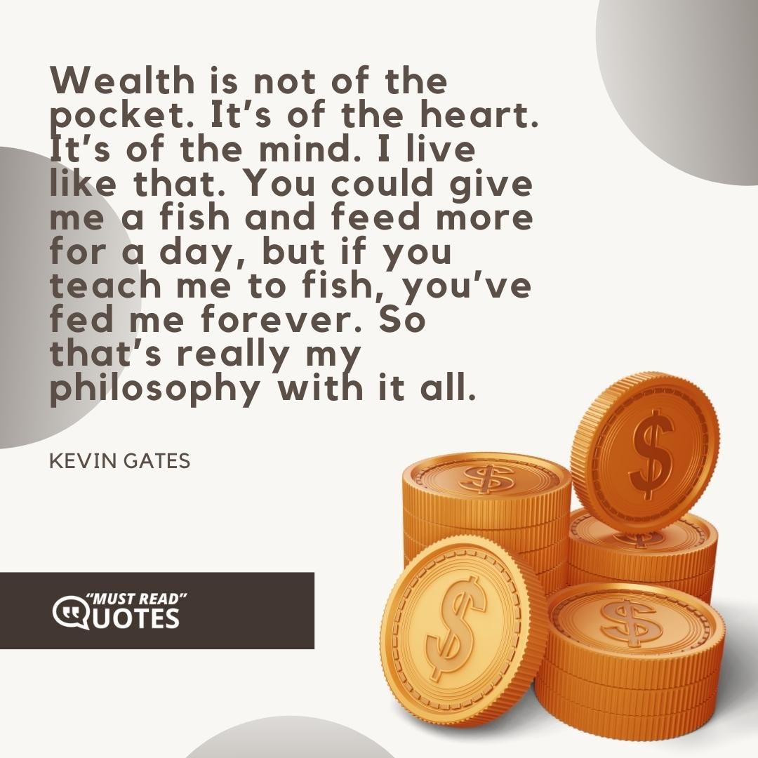 Wealth is not of the pocket. It’s of the heart. It’s of the mind. I live like that. You could give me a fish and feed more for a day, but if you teach me to fish, you’ve fed me forever. So that’s really my philosophy with it all.
