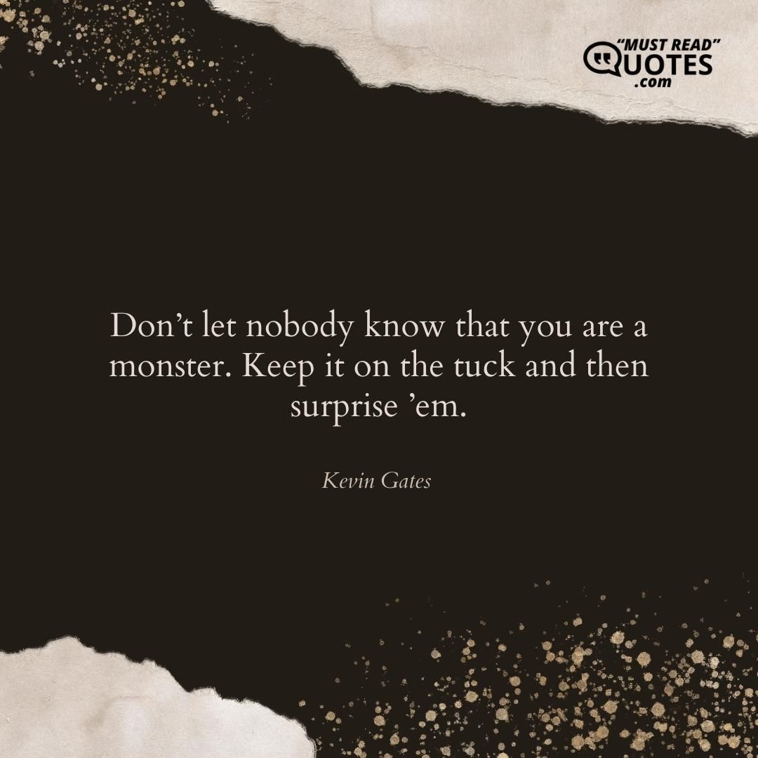 Don’t let nobody know that you are a monster. Keep it on the tuck and then surprise ’em.