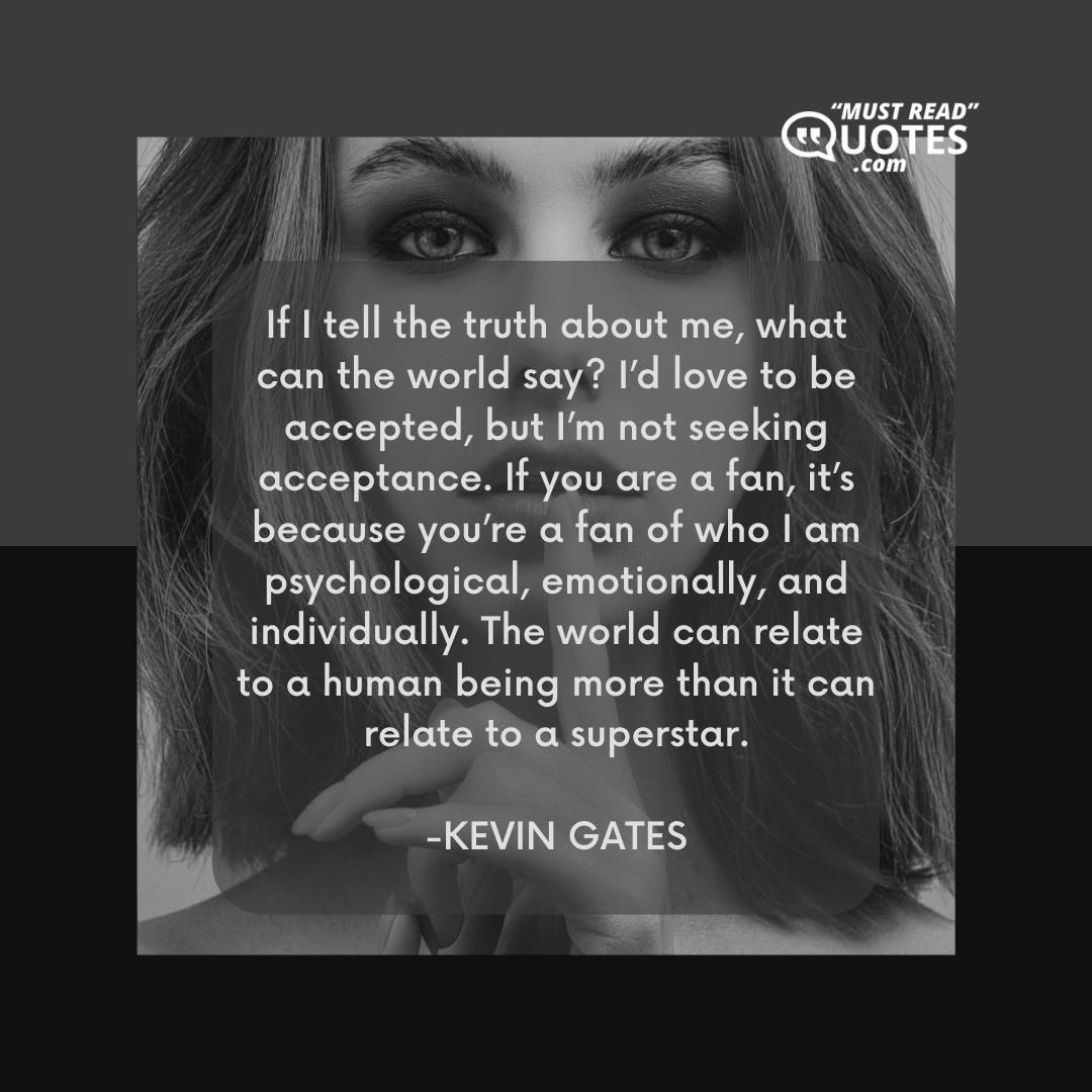 If I tell the truth about me, what can the world say? I’d love to be accepted, but I’m not seeking acceptance. If you are a fan, it’s because you’re a fan of who I am psychological, emotionally, and individually. The world can relate to a human being more than it can relate to a superstar.