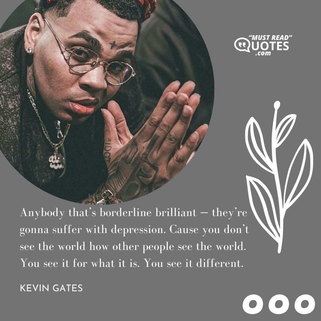 Anybody that’s borderline brilliant — they’re gonna suffer with depression. Cause you don’t see the world how other people see the world. You see it for what it is. You see it different.