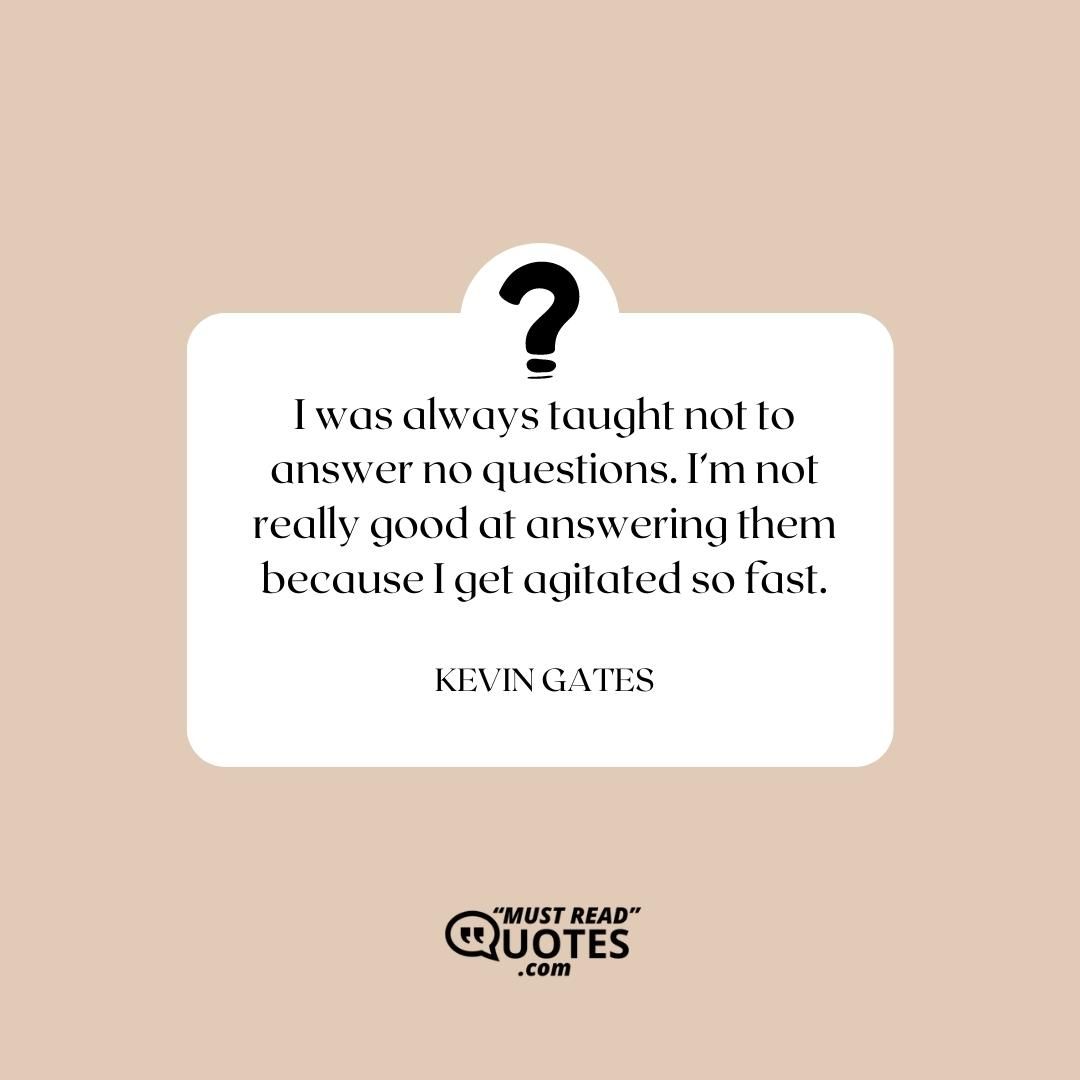 I was always taught not to answer no questions. I’m not really good at answering them because I get agitated so fast.