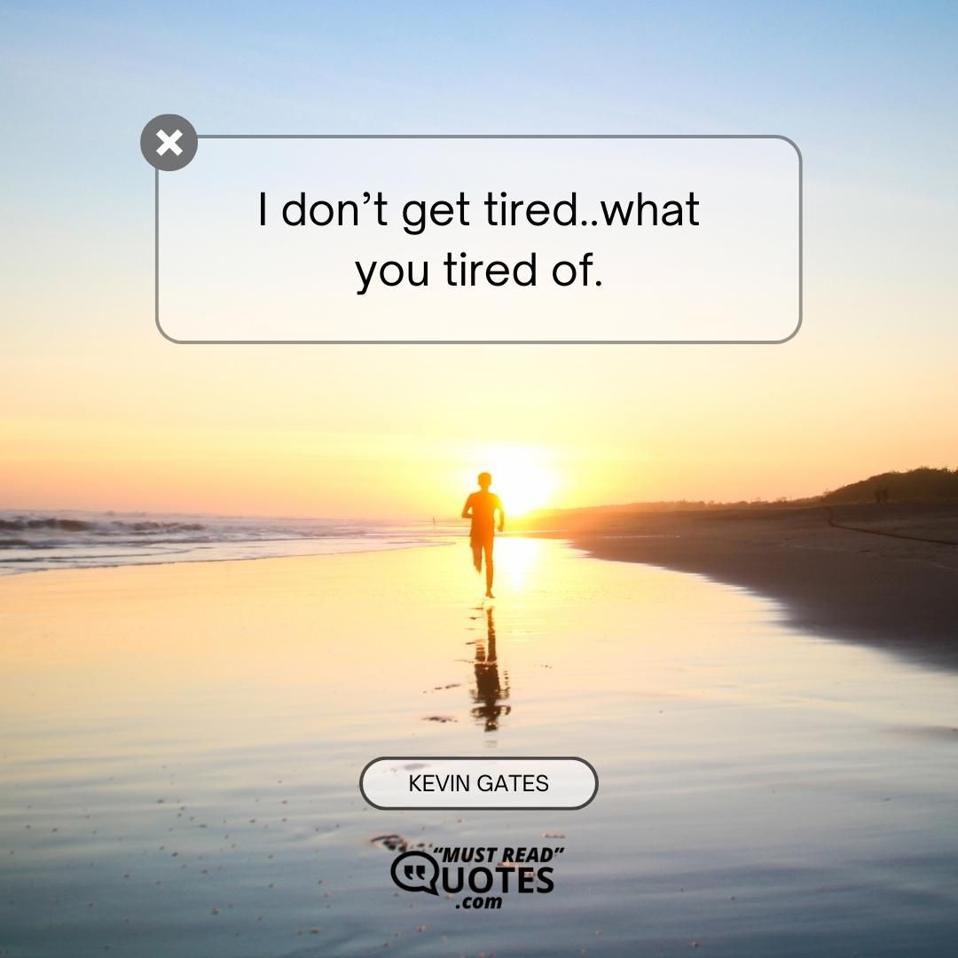 I don’t get tired..what you tired of.