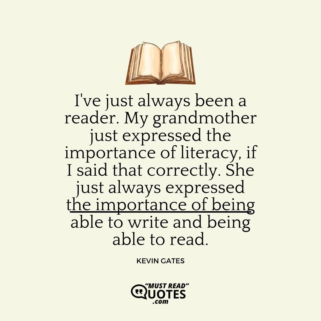 I've just always been a reader. My grandmother just expressed the importance of literacy, if I said that correctly. She just always expressed the importance of being able to write and being able to read.