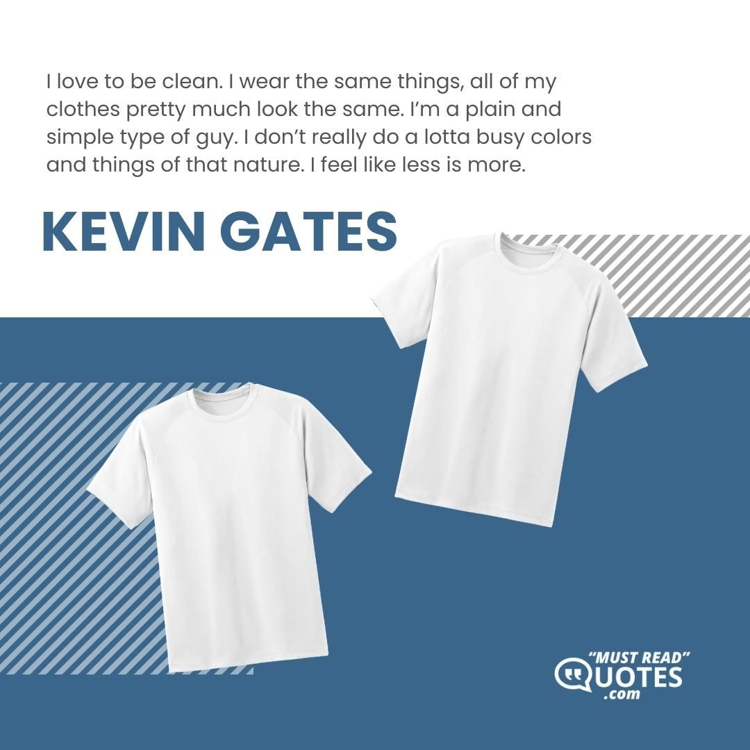 I love to be clean. I wear the same things, all of my clothes pretty much look the same. I’m a plain and simple type of guy. I don’t really do a lotta busy colors and things of that nature. I feel like less is more.