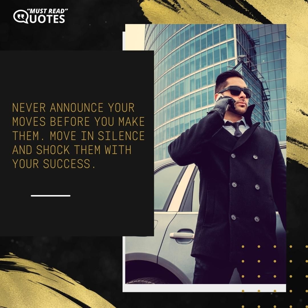 Never announce your moves before you make them. Move in silence and shock them with your success.