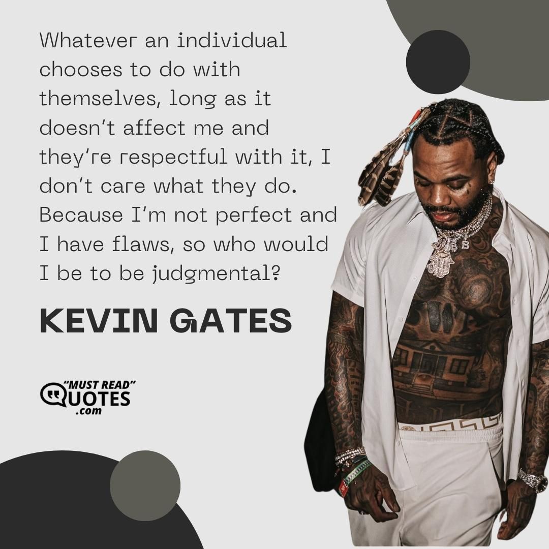 Whatever an individual chooses to do with themselves, long as it doesn’t affect me and they’re respectful with it, I don’t care what they do. Because I’m not perfect and I have flaws, so who would I be to be judgmental?