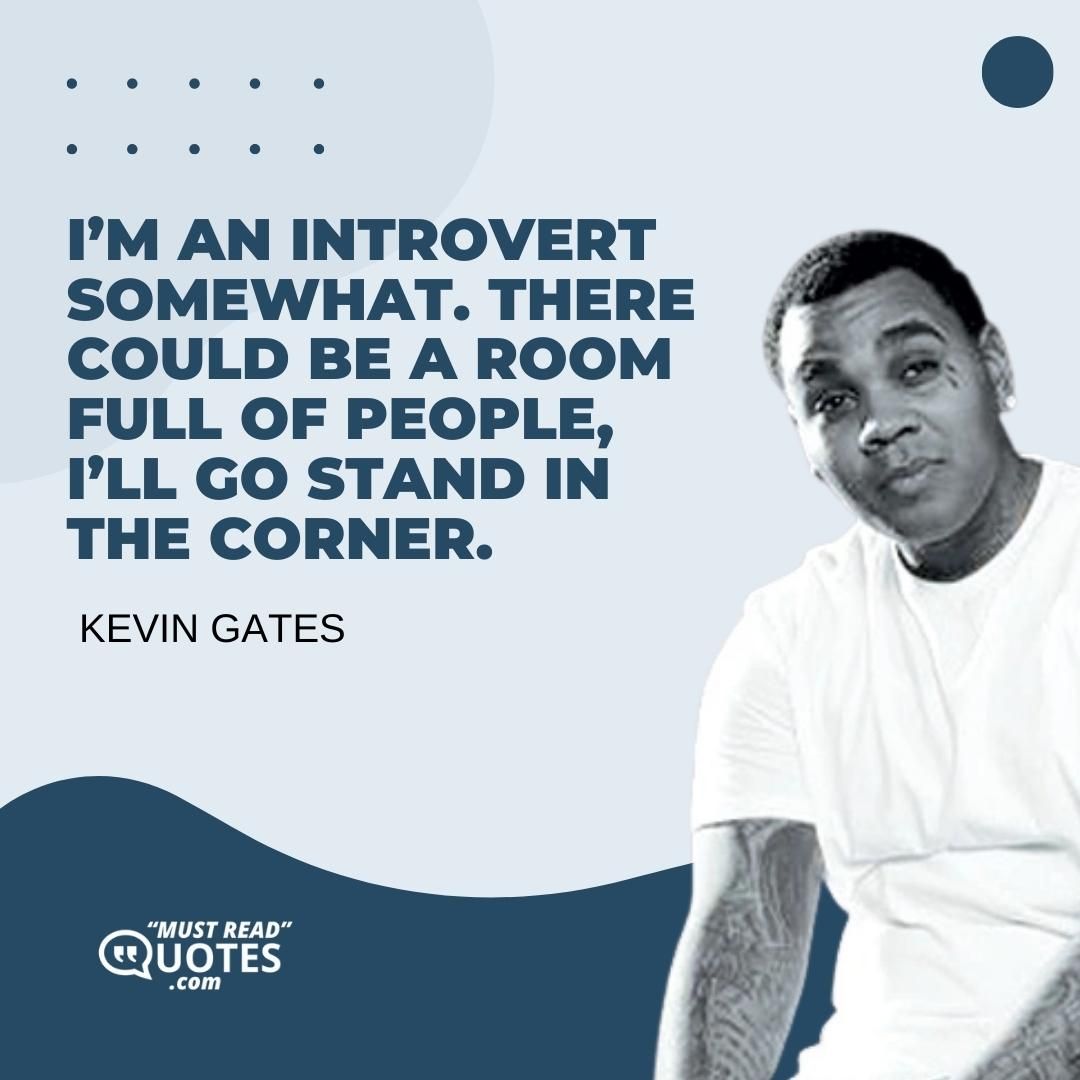 I’m an introvert somewhat. There could be a room full of people, I’ll go stand in the corner.