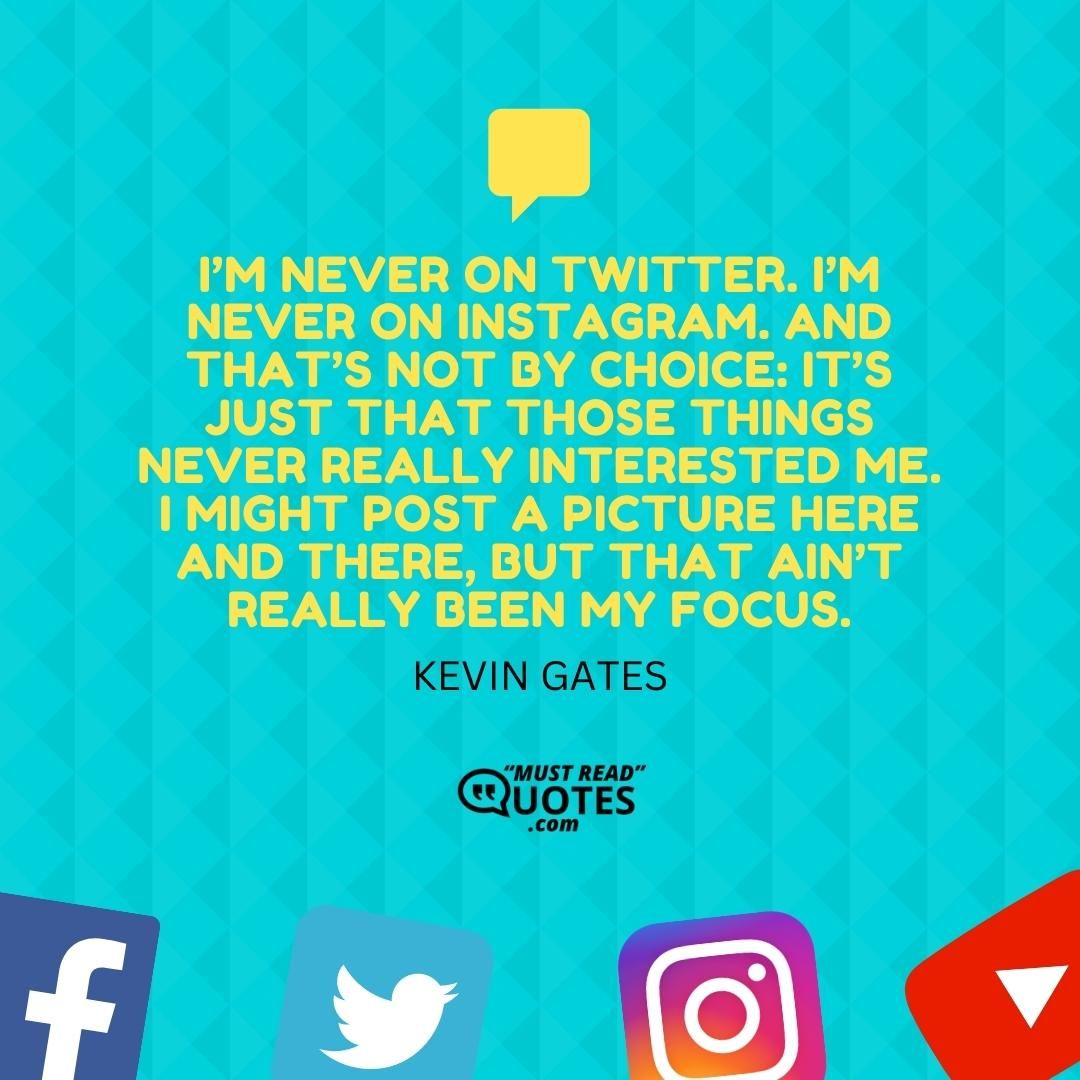 I’m never on Twitter. I’m never on Instagram. And that’s not by choice: it’s just that those things never really interested me. I might post a picture here and there, but that ain’t really been my focus.
