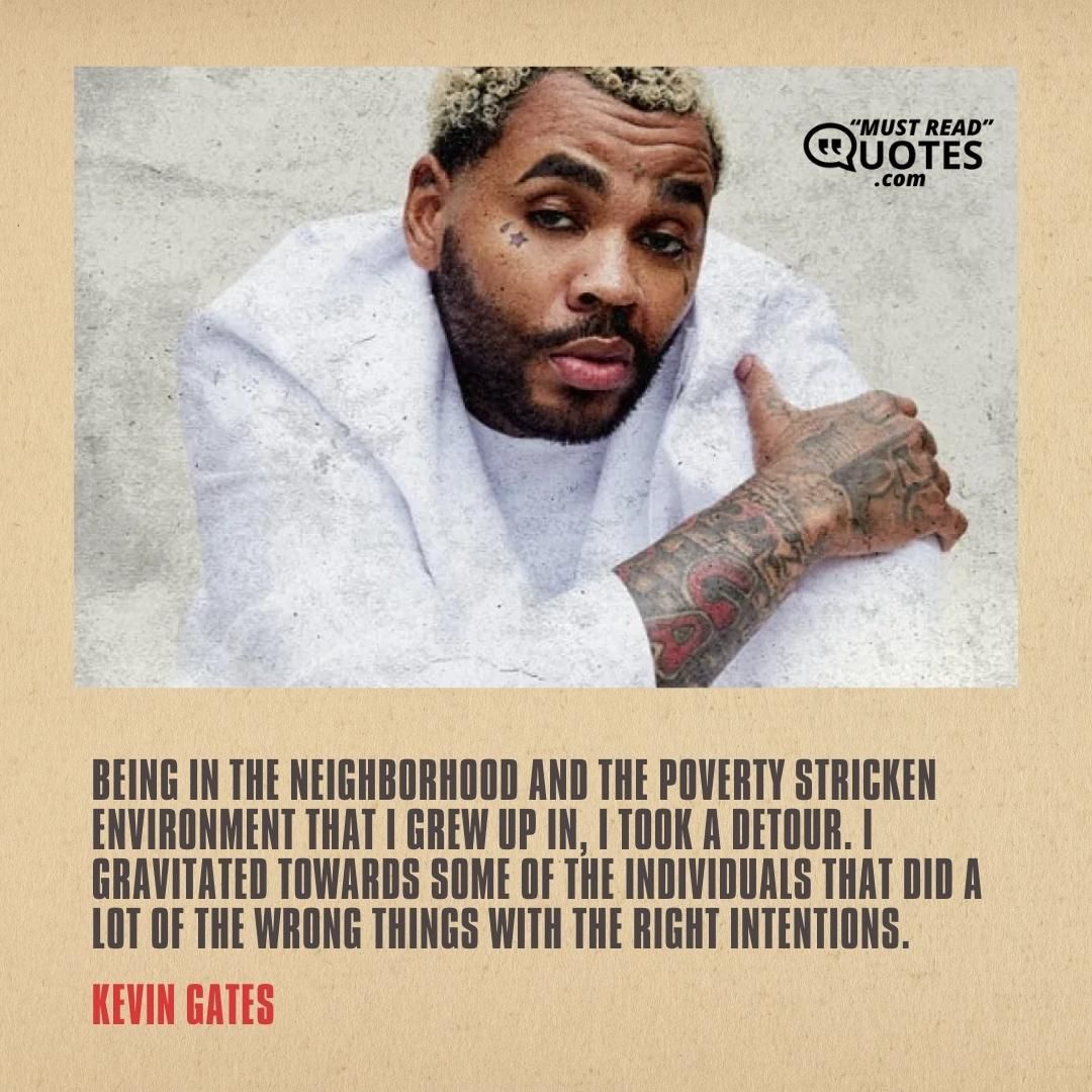 Being in the neighborhood and the poverty stricken environment that I grew up in, I took a detour. I gravitated towards some of the individuals that did a lot of the wrong things with the right intentions.
