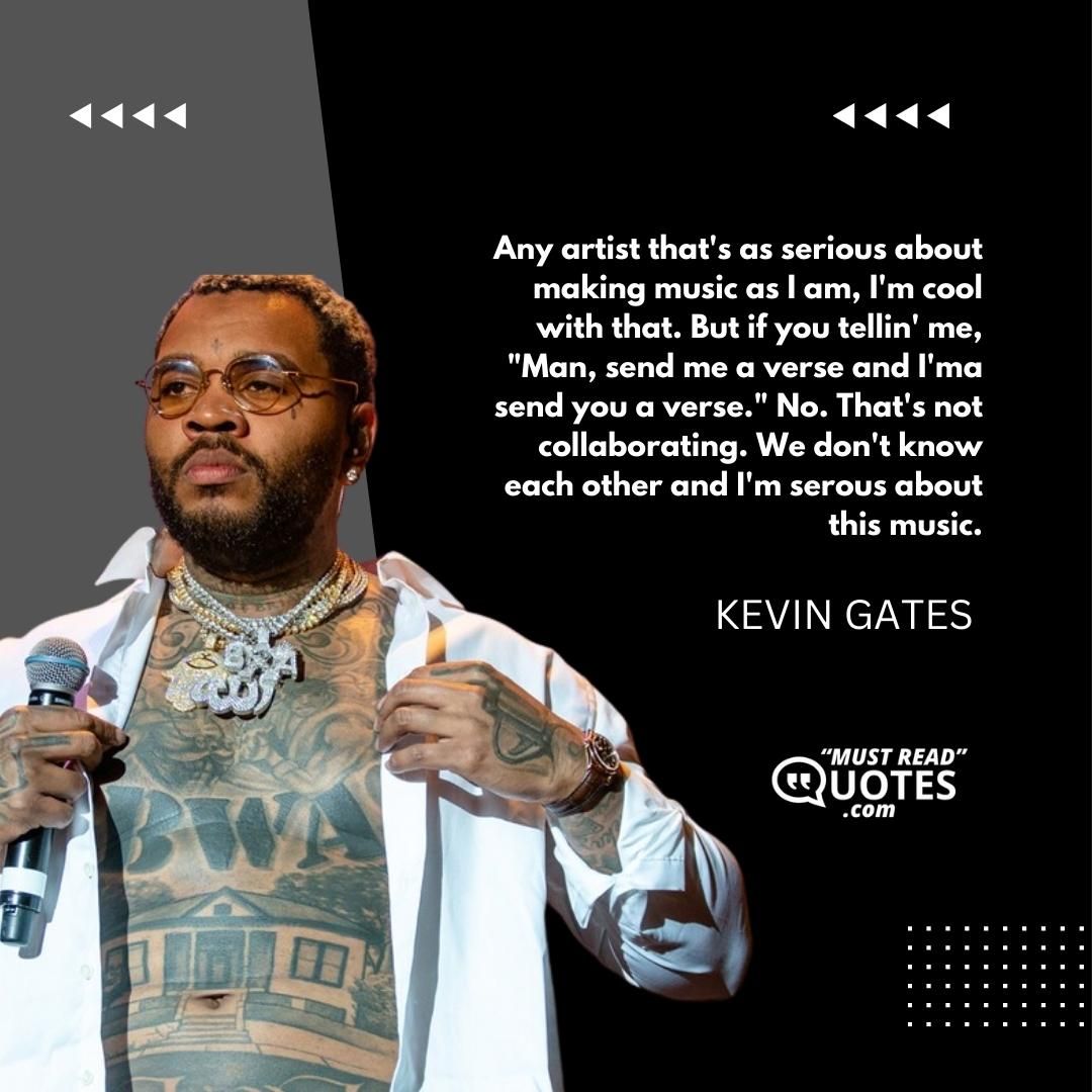 Any artist that's as serious about making music as I am, I'm cool with that. But if you tellin' me, "Man, send me a verse and I'ma send you a verse." No. That's not collaborating. We don't know each other and I'm serous about this music.