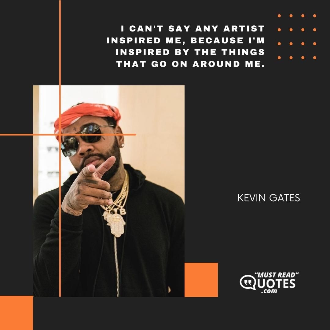 I can't say any artist inspired me, because I'm inspired by the things that go on around me.