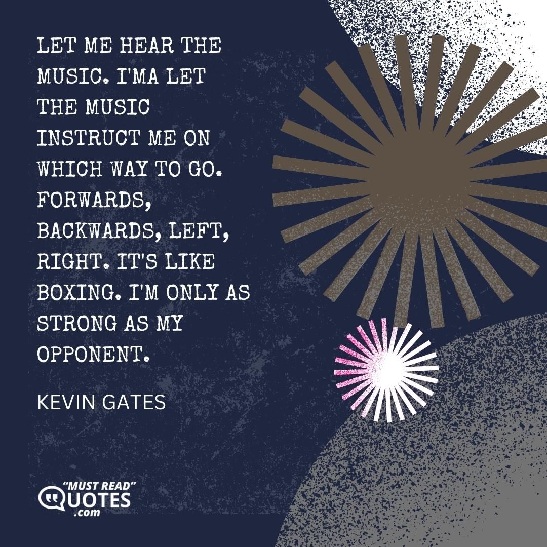 Let me hear the music. I'ma let the music instruct me on which way to go. Forwards, backwards, left, right. It's like boxing. I'm only as strong as my opponent.