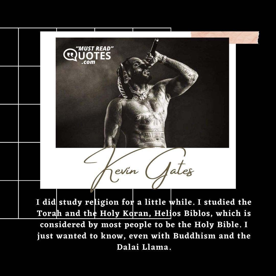 I did study religion for a little while. I studied the Torah and the Holy Koran, Helios Biblos, which is considered by most people to be the Holy Bible. I just wanted to know, even with Buddhism and the Dalai Llama.