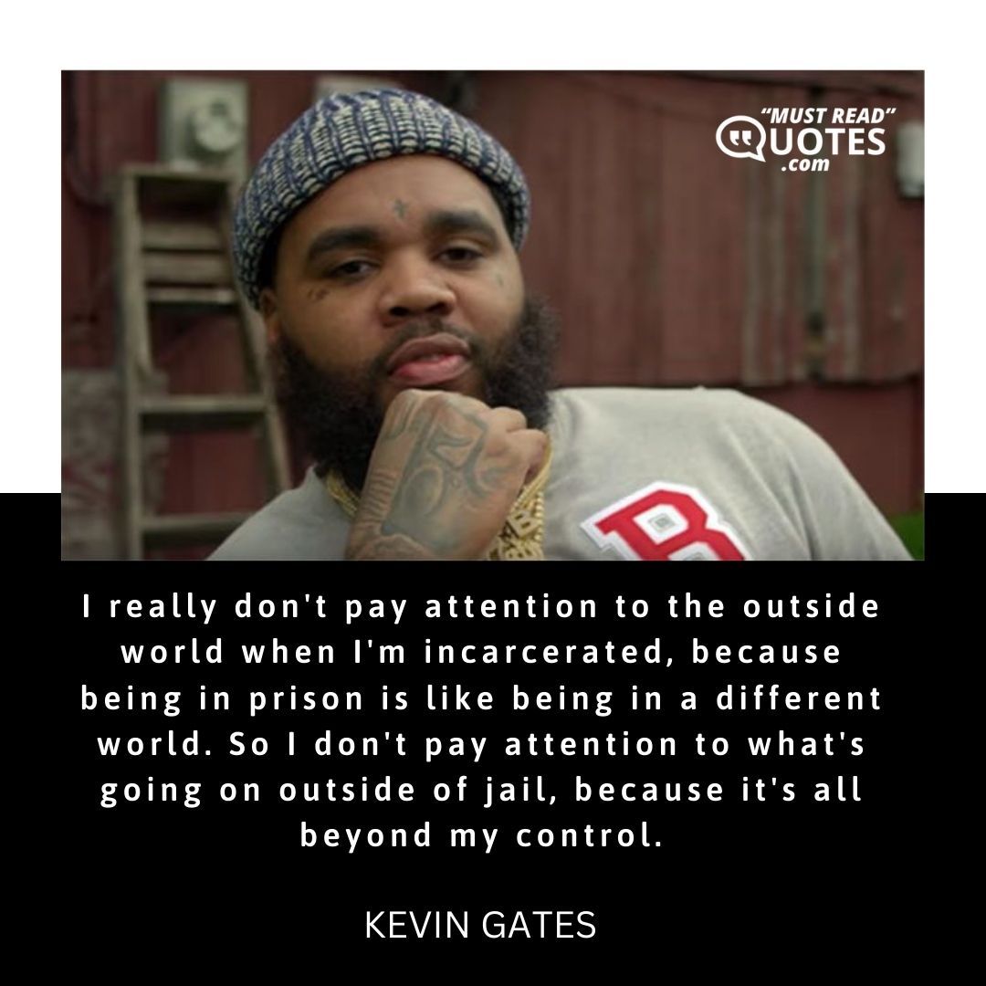 I really don't pay attention to the outside world when I'm incarcerated, because being in prison is like being in a different world. So I don't pay attention to what's going on outside of jail, because it's all beyond my control.