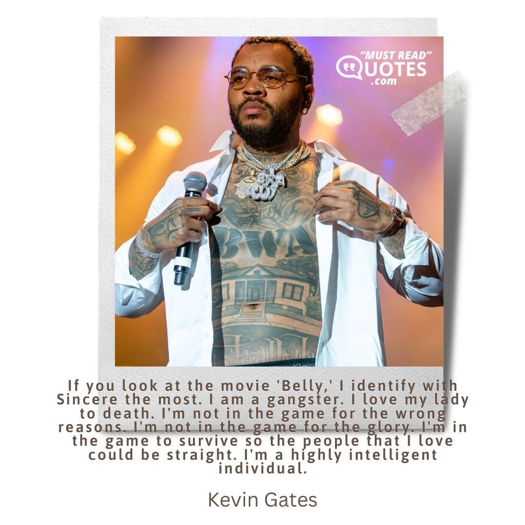 If you look at the movie 'Belly,' I identify with Sincere the most. I am a gangster. I love my lady to death. I'm not in the game for the wrong reasons. I'm not in the game for the glory. I'm in the game to survive so the people that I love could be straight. I'm a highly intelligent individual.