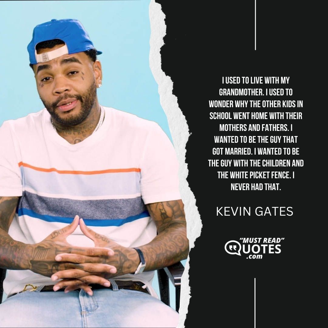 I used to live with my grandmother. I used to wonder why the other kids in school went home with their mothers and fathers. I wanted to be the guy that got married. I wanted to be the guy with the children and the white picket fence. I never had that.