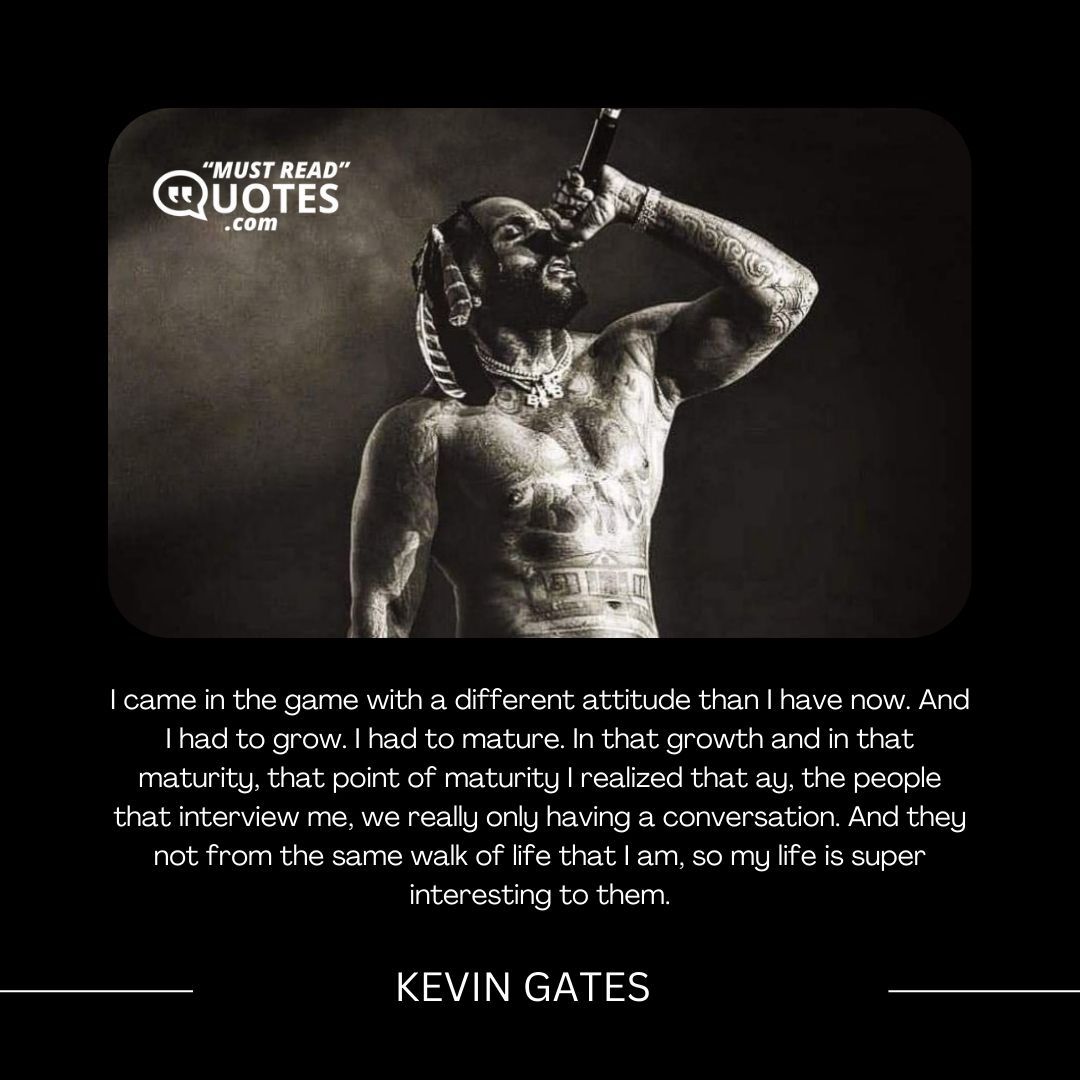 I came in the game with a different attitude than I have now. And I had to grow. I had to mature. In that growth and in that maturity, that point of maturity I realized that ay, the people that interview me, we really only having a conversation. And they not from the same walk of life that I am, so my life is super interesting to them.