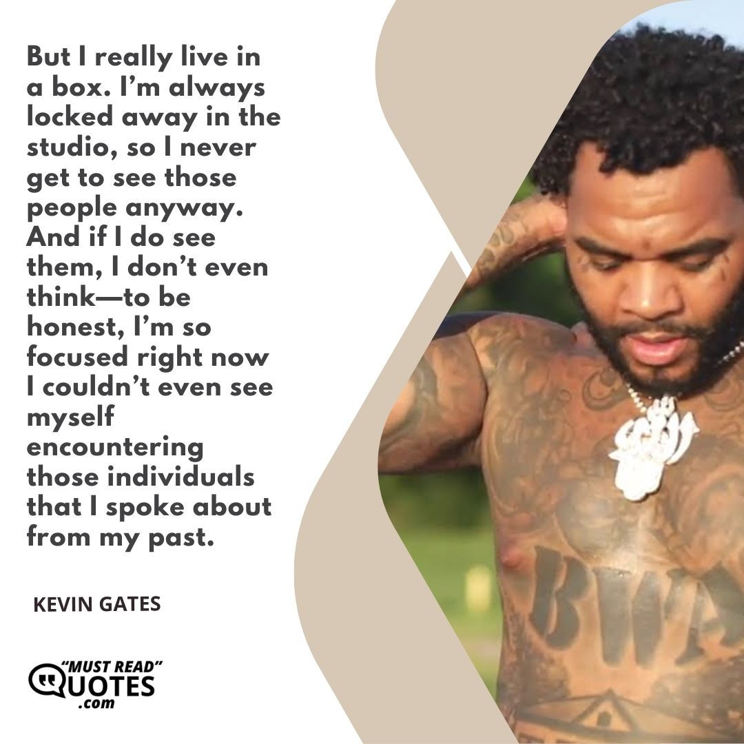 But I really live in a box. I’m always locked away in the studio, so I never get to see those people anyway. And if I do see them, I don’t even think—to be honest, I’m so focused right now I couldn’t even see myself encountering those individuals that I spoke about from my past.